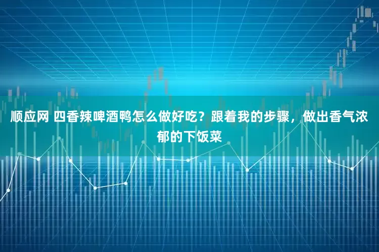 顺应网 四香辣啤酒鸭怎么做好吃？跟着我的步骤，做出香气浓郁的下饭菜