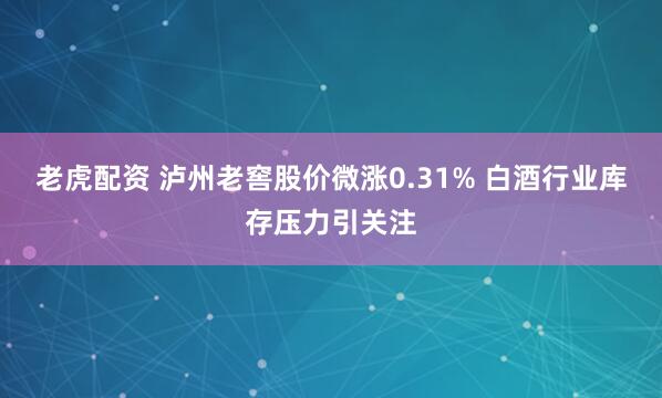 老虎配资 泸州老窖股价微涨0.31% 白酒行业库存压力引关注