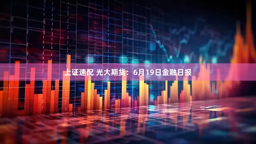 上证速配 光大期货：6月19日金融日报