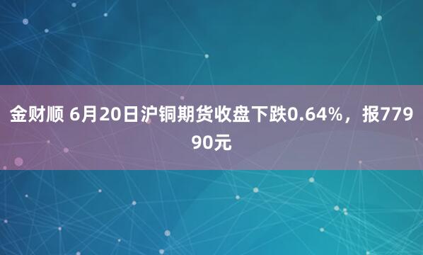 金财顺 6月20日沪铜期货收盘下跌0.64%，报77990元