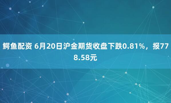 鳄鱼配资 6月20日沪金期货收盘下跌0.81%，报778.58元