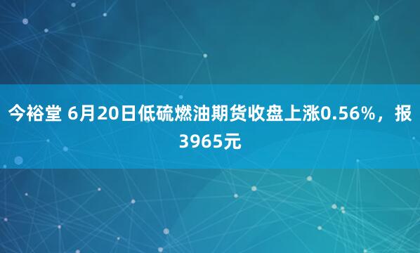 今裕堂 6月20日低硫燃油期货收盘上涨0.56%，报3965元