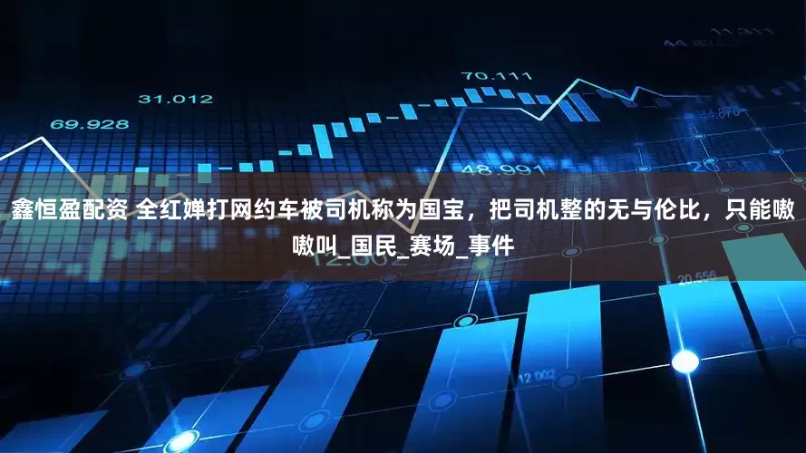 鑫恒盈配资 全红婵打网约车被司机称为国宝，把司机整的无与伦比，只能嗷嗷叫_国民_赛场_事件