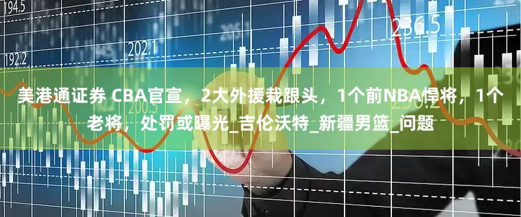 美港通证券 CBA官宣，2大外援栽跟头，1个前NBA悍将，1个老将，处罚或曝光_吉伦沃特_新疆男篮_问题