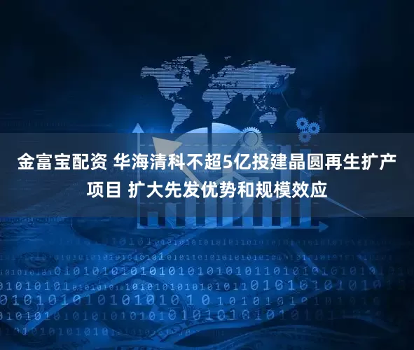金富宝配资 华海清科不超5亿投建晶圆再生扩产项目 扩大先发优势和规模效应