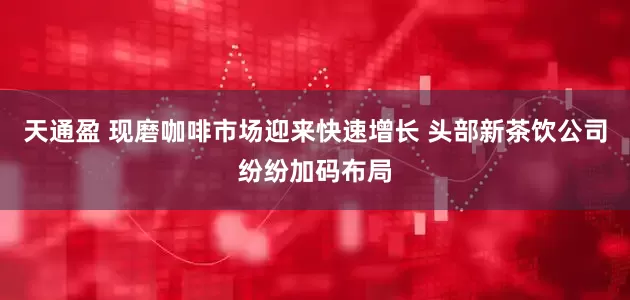 天通盈 现磨咖啡市场迎来快速增长 头部新茶饮公司纷纷加码布局