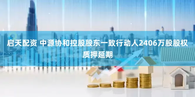 启天配资 中源协和控股股东一致行动人2406万股股权质押延期
