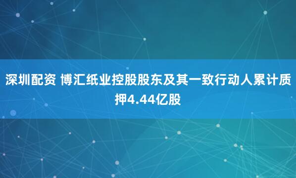 深圳配资 博汇纸业控股股东及其一致行动人累计质押4.44亿股