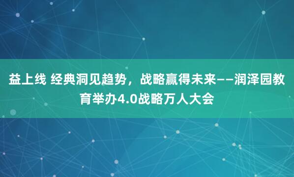 益上线 经典洞见趋势，战略赢得未来——润泽园教育举办4.0战略万人大会