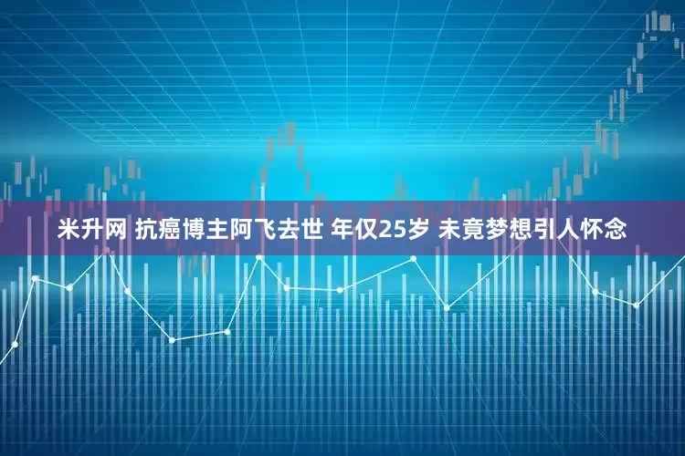 米升网 抗癌博主阿飞去世 年仅25岁 未竟梦想引人怀念