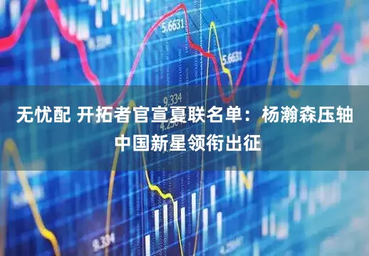 无忧配 开拓者官宣夏联名单：杨瀚森压轴 中国新星领衔出征