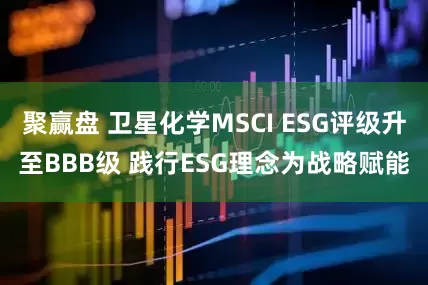聚赢盘 卫星化学MSCI ESG评级升至BBB级 践行ESG理念为战略赋能