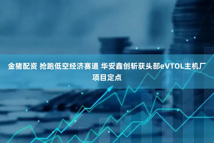 金猪配资 抢跑低空经济赛道 华安鑫创斩获头部eVTOL主机厂项目定点