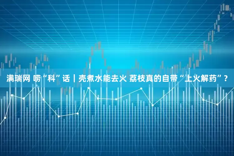 满瑞网 唠“科”话｜壳煮水能去火 荔枝真的自带“上火解药”？