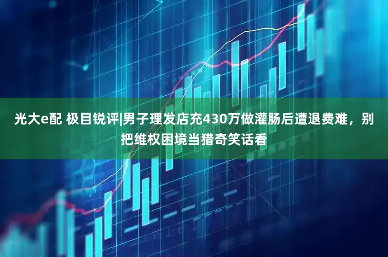 光大e配 极目锐评|男子理发店充430万做灌肠后遭退费难，别把维权困境当猎奇笑话看