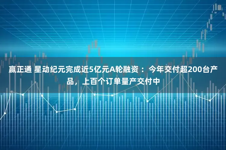 赢正通 星动纪元完成近5亿元A轮融资 ：今年交付超200台产品，上百个订单量产交付中