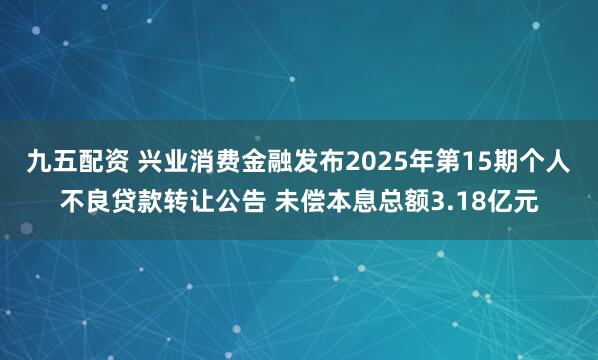 九五配资 兴业消费金融发布2025年第15期个人不良贷款转让公告 未偿本息总额3.18亿元