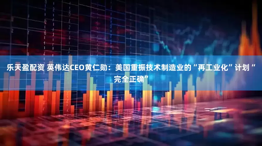 乐天盈配资 英伟达CEO黄仁勋：美国重振技术制造业的“再工业化”计划“完全正确”