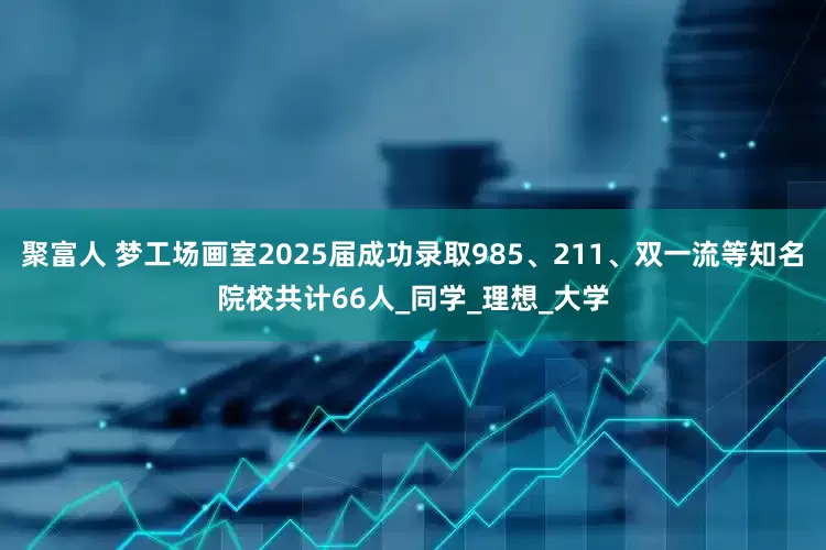 聚富人 梦工场画室2025届成功录取985、211、双一流等知名院校共计66人_同学_理想_大学