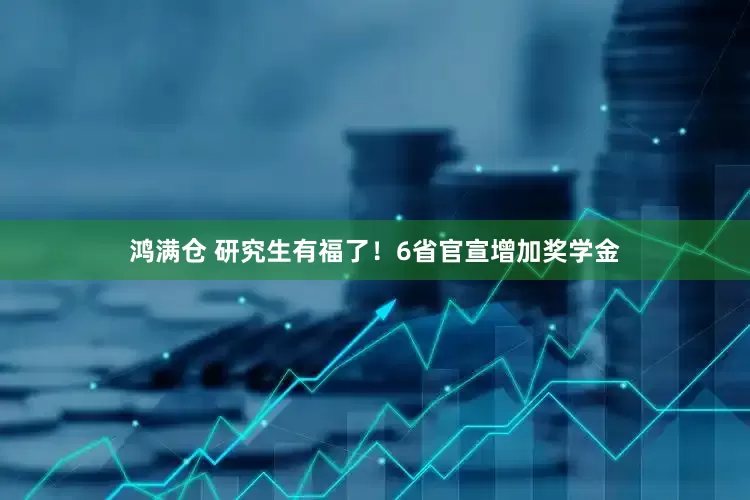 鸿满仓 研究生有福了！6省官宣增加奖学金