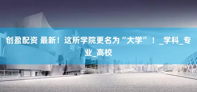 创盈配资 最新！这所学院更名为“大学” ！_学科_专业_高校