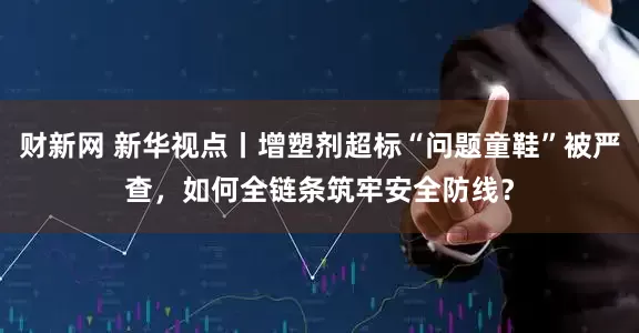财新网 新华视点丨增塑剂超标“问题童鞋”被严查，如何全链条筑牢安全防线？