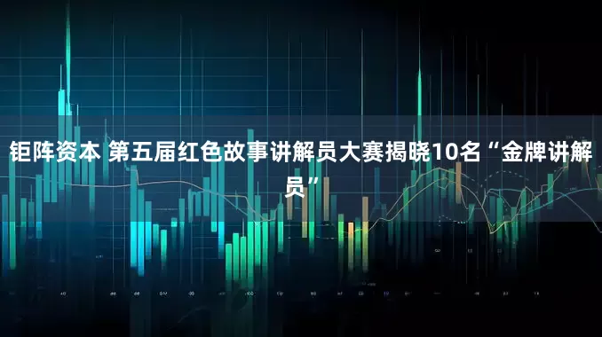 钜阵资本 第五届红色故事讲解员大赛揭晓10名“金牌讲解员”