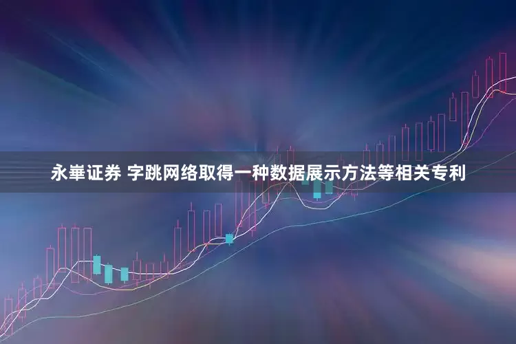 永崋证券 字跳网络取得一种数据展示方法等相关专利