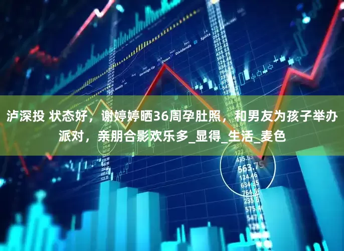泸深投 状态好，谢婷婷晒36周孕肚照，和男友为孩子举办派对，亲朋合影欢乐多_显得_生活_麦色