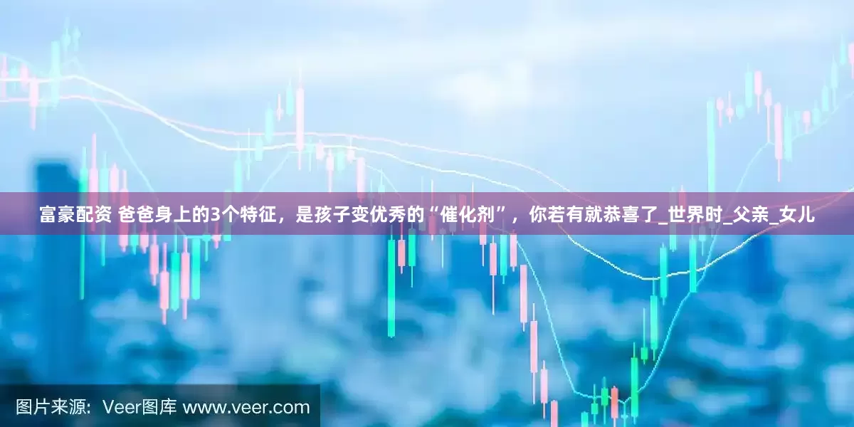 富豪配资 爸爸身上的3个特征，是孩子变优秀的“催化剂”，你若有就恭喜了_世界时_父亲_女儿