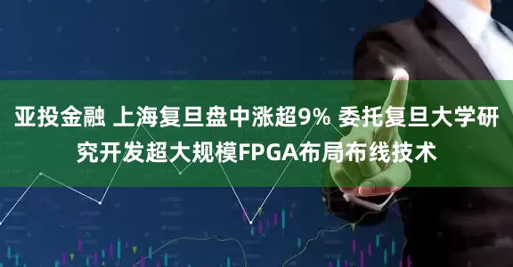 亚投金融 上海复旦盘中涨超9% 委托复旦大学研究开发超大规模FPGA布局布线技术