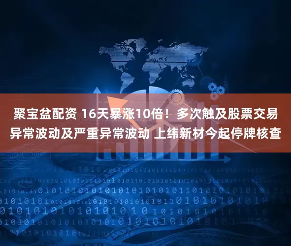 聚宝盆配资 16天暴涨10倍！多次触及股票交易异常波动及严重异常波动 上纬新材今起停牌核查