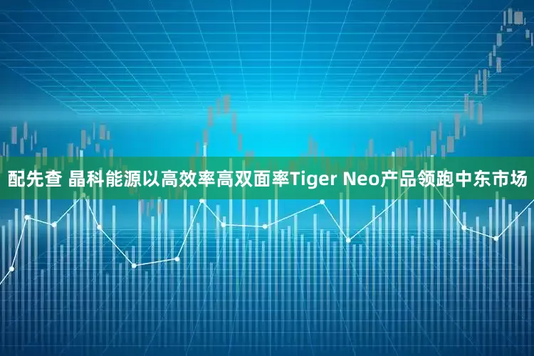 配先查 晶科能源以高效率高双面率Tiger Neo产品领跑中东市场