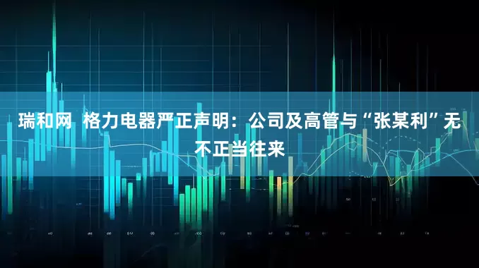 瑞和网  格力电器严正声明：公司及高管与“张某利”无不正当往来