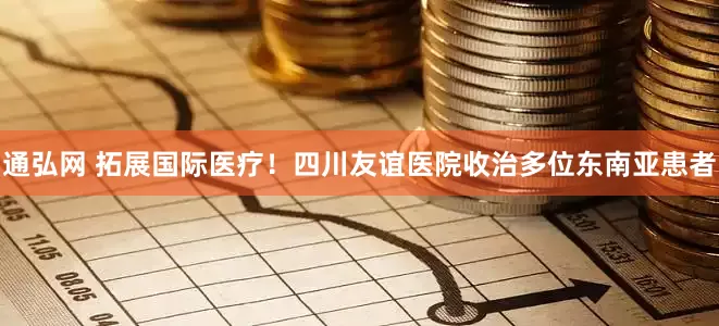 通弘网 拓展国际医疗！四川友谊医院收治多位东南亚患者
