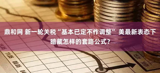 鼎和网 新一轮关税“基本已定不作调整” 美最新表态下暗藏怎样的套路公式？