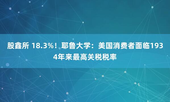 股鑫所 18.3%！耶鲁大学：美国消费者面临1934年来最高关税税率