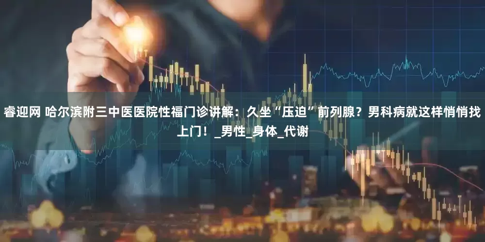 睿迎网 哈尔滨附三中医医院性福门诊讲解：久坐“压迫”前列腺？男科病就这样悄悄找上门！_男性_身体_代谢