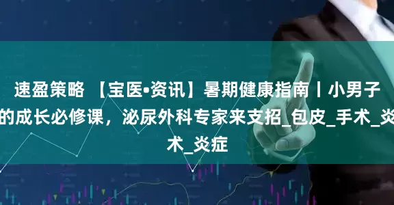 速盈策略 【宝医•资讯】暑期健康指南丨小男子汉的成长必修课，泌尿外科专家来支招_包皮_手术_炎症