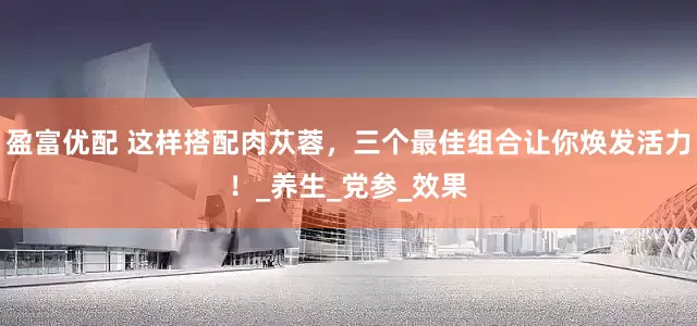 盈富优配 这样搭配肉苁蓉，三个最佳组合让你焕发活力！_养生_党参_效果