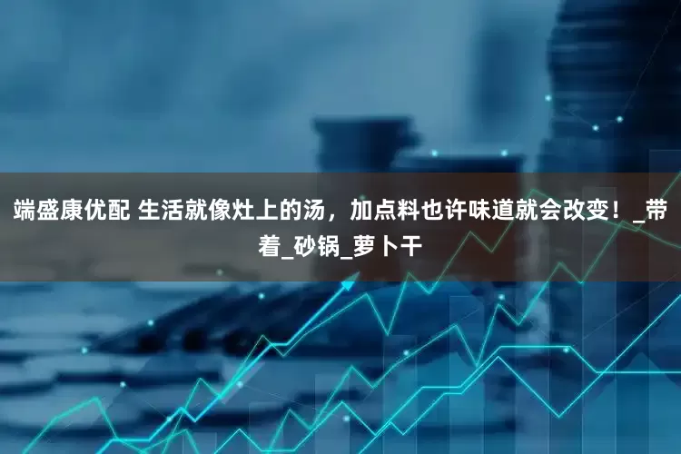端盛康优配 生活就像灶上的汤，加点料也许味道就会改变！_带着_砂锅_萝卜干