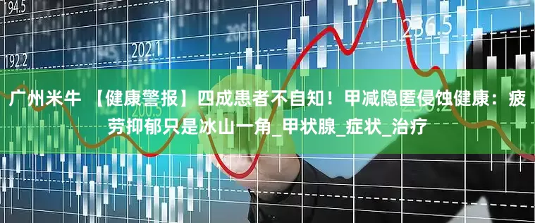 广州米牛 【健康警报】四成患者不自知！甲减隐匿侵蚀健康：疲劳抑郁只是冰山一角_甲状腺_症状_治疗
