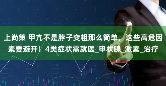 上尚策 甲亢不是脖子变粗那么简单，这些高危因素要避开！4类症状需就医_甲状腺_激素_治疗
