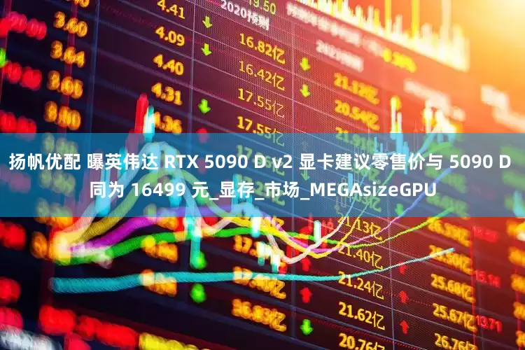 扬帆优配 曝英伟达 RTX 5090 D v2 显卡建议零售价与 5090 D 同为 16499 元_显存_市场_MEGAsizeGPU