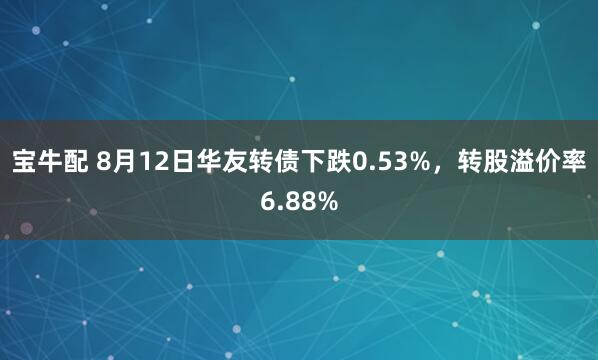 宝牛配 8月12日华友转债下跌0.53%，转股溢价率6.88%