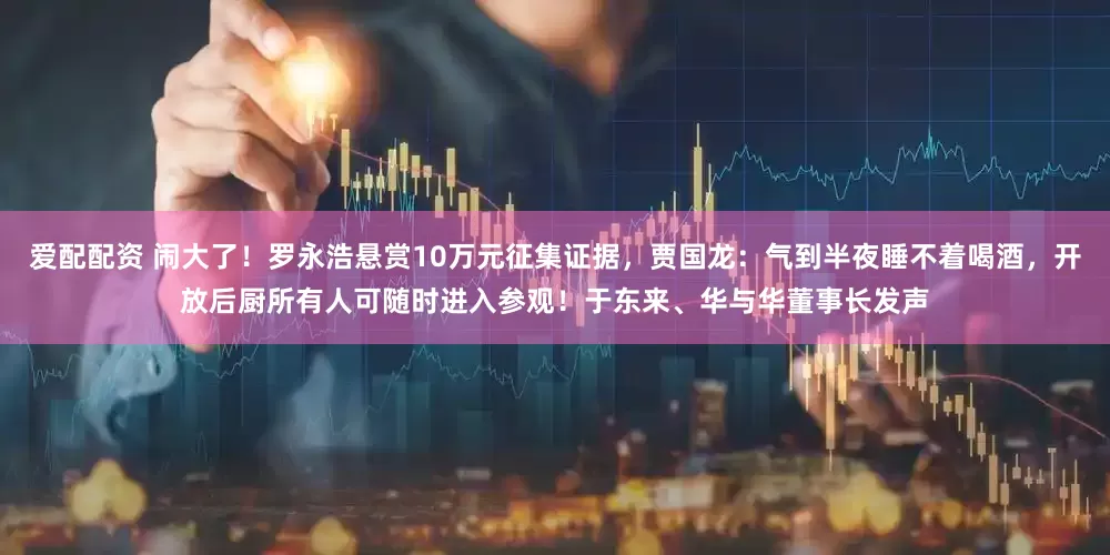 爱配配资 闹大了！罗永浩悬赏10万元征集证据，贾国龙：气到半夜睡不着喝酒，开放后厨所有人可随时进入参观！于东来、华与华董事长发声