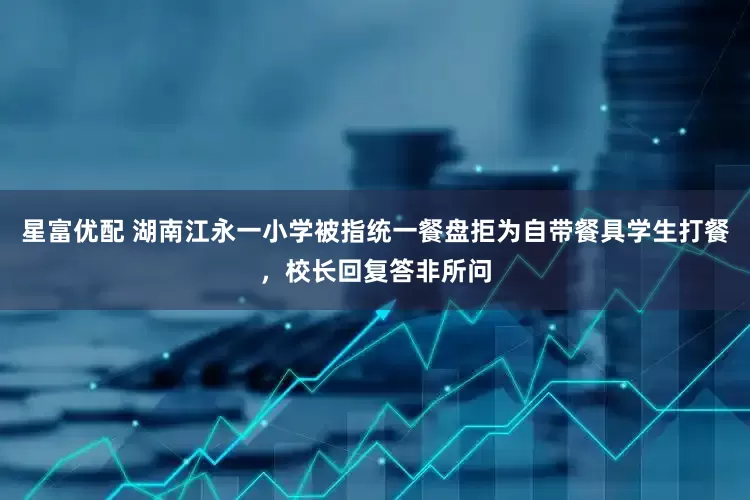 星富优配 湖南江永一小学被指统一餐盘拒为自带餐具学生打餐，校长回复答非所问