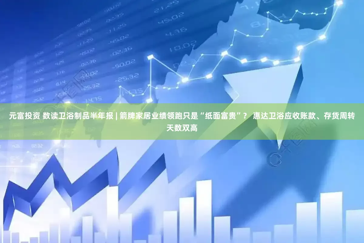 元富投资 数读卫浴制品半年报 | 箭牌家居业绩领跑只是“纸面富贵”？ 惠达卫浴应收账款、存货周转天数双高