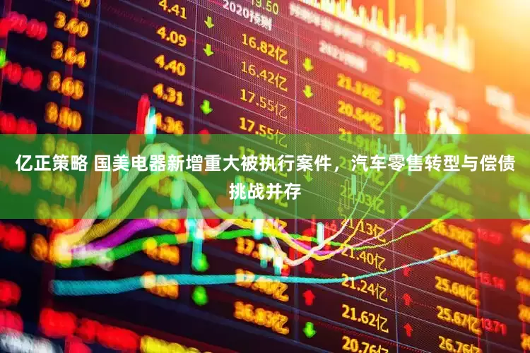 亿正策略 国美电器新增重大被执行案件，汽车零售转型与偿债挑战并存