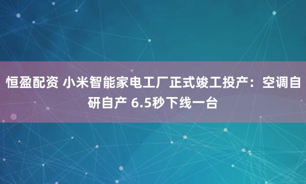 恒盈配资 小米智能家电工厂正式竣工投产:空调自研自产 6.5秒下线一台